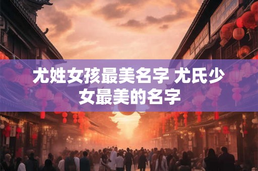 尤姓女孩最美名字 尤氏少女最美的名字