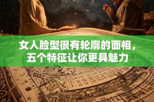 女人脸型很有轮廓的面相，五个特征让你更具魅力