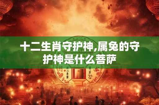 十二生肖守护神,属兔的守护神是什么菩萨 十二生肖守护神,属兔的守护神是什么菩萨