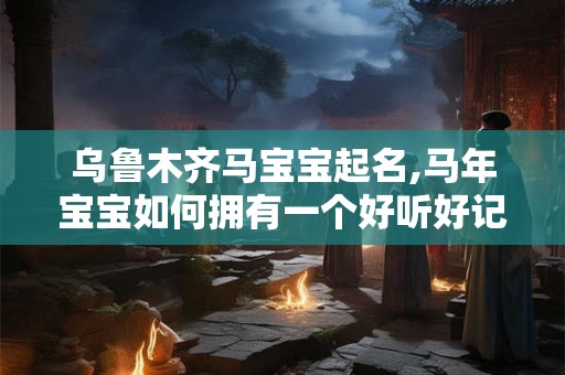 乌鲁木齐马宝宝起名,马年宝宝如何拥有一个好听好记的名字
