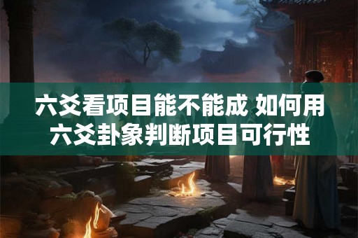 六爻看项目能不能成 如何用六爻卦象判断项目可行性