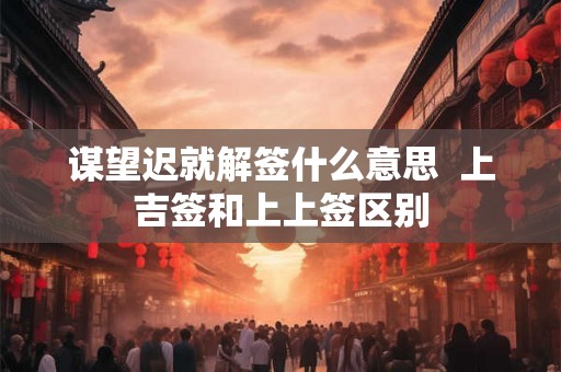 谋望迟就解签什么意思  上吉签和上上签区别