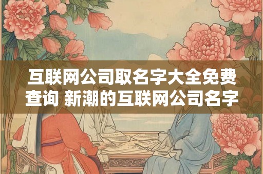 互联网公司取名字大全免费查询 新潮的互联网公司名字