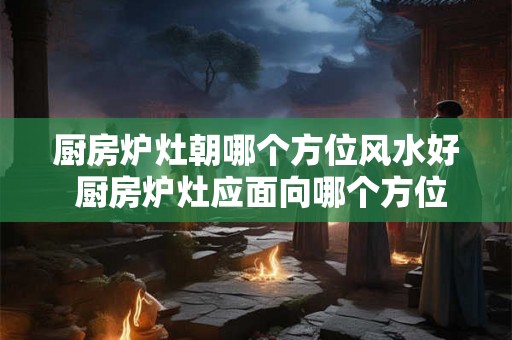 厨房炉灶朝哪个方位风水好 厨房炉灶应面向哪个方位 厨房炉灶朝哪个方位风水好 厨房炉灶应面向哪个方位