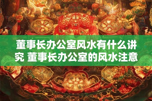 董事长办公室风水有什么讲究 董事长办公室的风水注意事项 董事长办公室风水有什么讲究 董事长办公室的风水注意事项