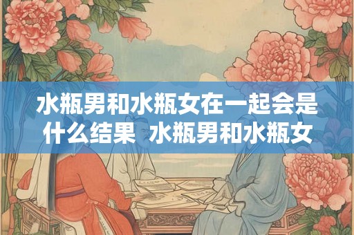 水瓶男和水瓶女在一起会是什么结果 水瓶男和水瓶女的爱情 水瓶男和水瓶女在一起会是什么结果 水瓶男和水瓶女的爱情