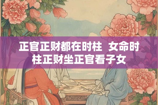 正官正财都在时柱  女命时柱正财坐正官看子女