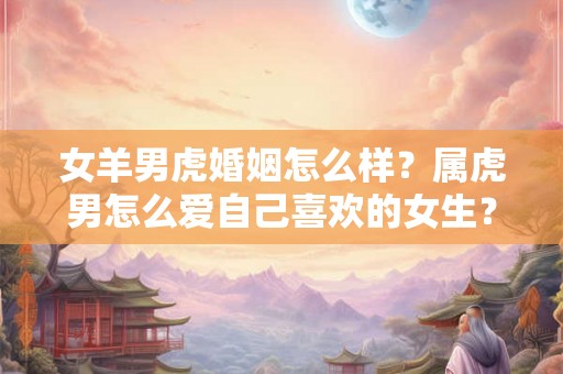 女羊男虎婚姻怎么样?属虎男怎么爱自己喜欢的女生? 女羊男虎婚姻怎么样?属虎男怎么爱自己喜欢的女生?