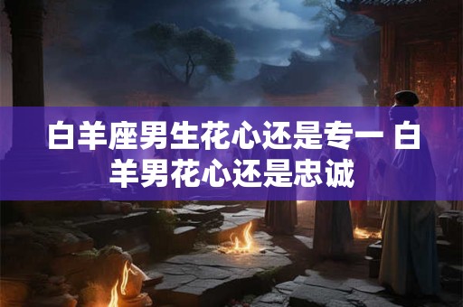 白羊座男生花心还是专一 白羊男花心还是忠诚