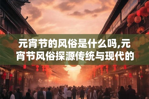 元宵节的风俗是什么吗,元宵节风俗探源传统与现代的交融 元宵节的风俗是什么吗,元宵节风俗探源传统与现代的交融