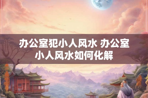 办公室犯小人风水 办公室小人风水如何化解