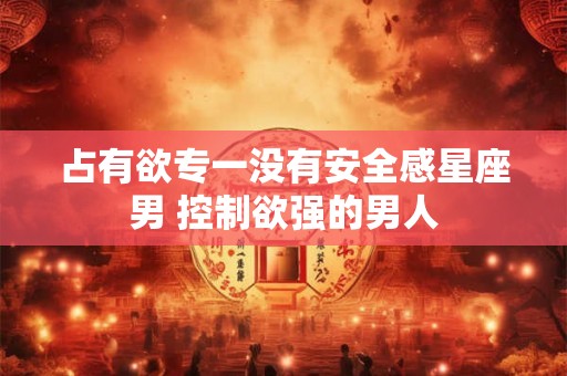 占有欲专一没有安全感星座男 控制欲强的男人