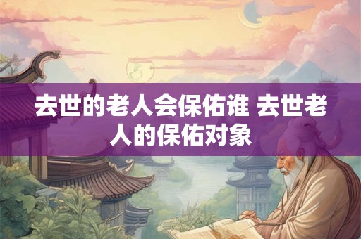 去世的老人会保佑谁 去世老人的保佑对象