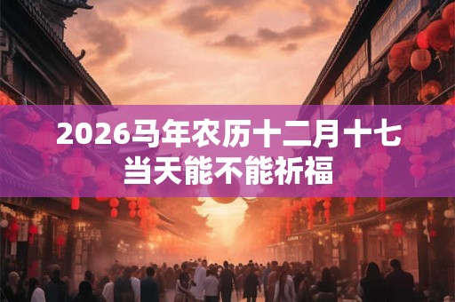 2026马年农历十二月十七当天能不能祈福 2026马年农历十二月十七当天能不能祈福