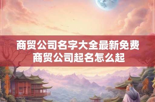 商贸公司名字大全最新免费 商贸公司起名怎么起 商贸公司名字大全最新免费 商贸公司起名怎么起