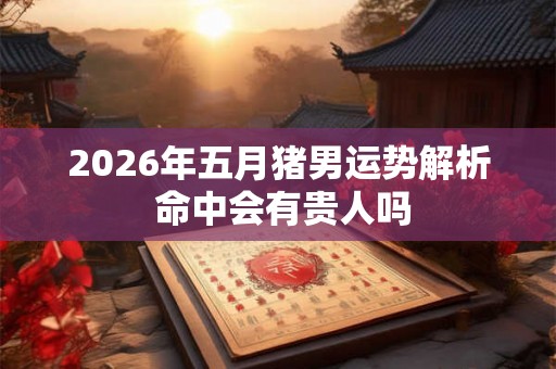 2026年五月猪男运势解析 命中会有贵人吗