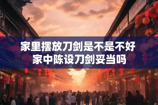 家里摆放刀剑是不是不好 家中陈设刀剑妥当吗