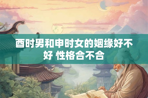 酉时男和申时女的姻缘好不好 性格合不合 酉时男和申时女的姻缘好不好 性格合不合