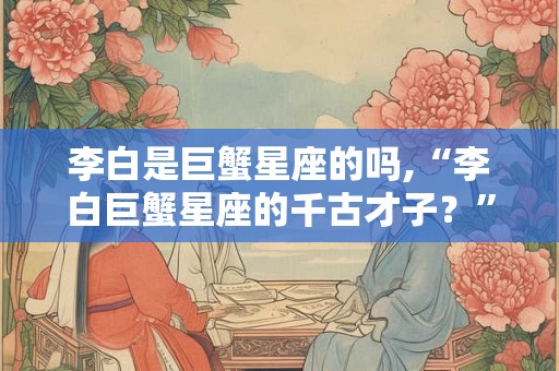 李白是巨蟹星座的吗,“李白巨蟹星座的千古才子？”