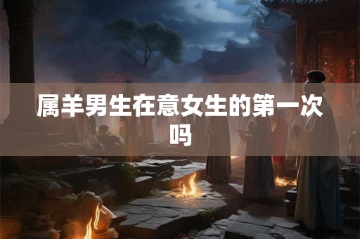 属羊男生在意女生的第一次吗