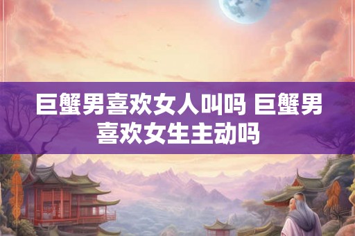 巨蟹男喜欢女人叫吗 巨蟹男喜欢女生主动吗