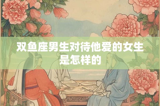 双鱼座男生对待他爱的女生是怎样的 双鱼座男生对待他爱的女生是怎样的
