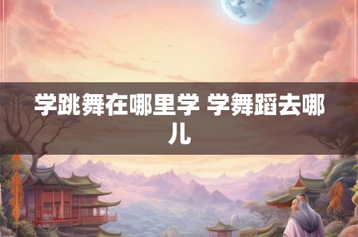 学跳舞在哪里学 学舞蹈去哪儿 学跳舞在哪里学 学舞蹈去哪儿