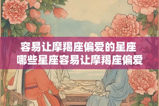 容易让摩羯座偏爱的星座 哪些星座容易让摩羯座偏爱
