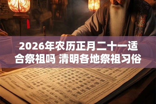 2026年农历正月二十一适合祭祖吗 清明各地祭祖习俗整理