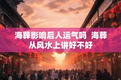 海葬影响后人运气吗 海葬从风水上讲好不好 海葬影响后人运气吗 海葬从风水上讲好不好
