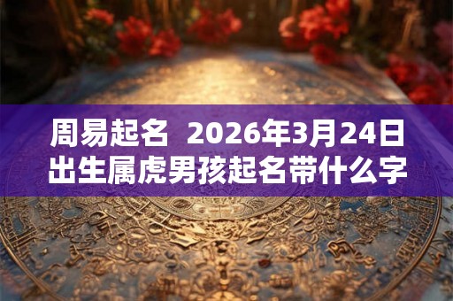周易起名  2026年3月24日出生属虎男孩起名带什么字好