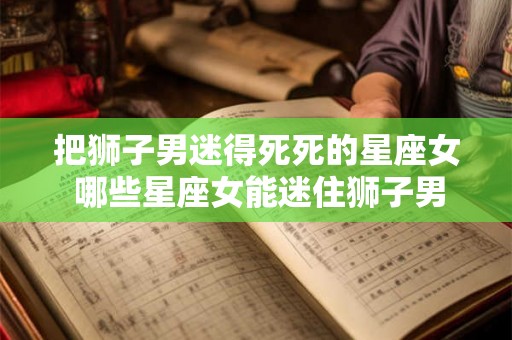 把狮子男迷得死死的星座女 哪些星座女能迷住狮子男 把狮子男迷得死死的星座女 哪些星座女能迷住狮子男