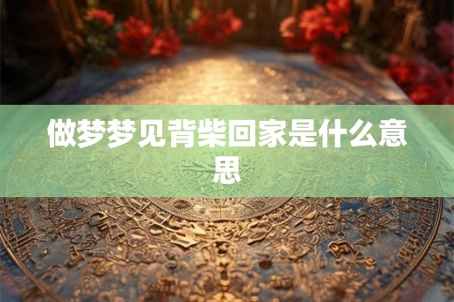 做梦梦见背柴回家是什么意思 做梦梦见背柴回家是什么意思