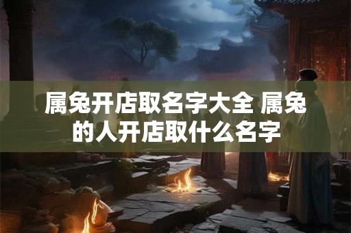 属兔开店取名字大全 属兔的人开店取什么名字 属兔开店取名字大全 属兔的人开店取什么名字