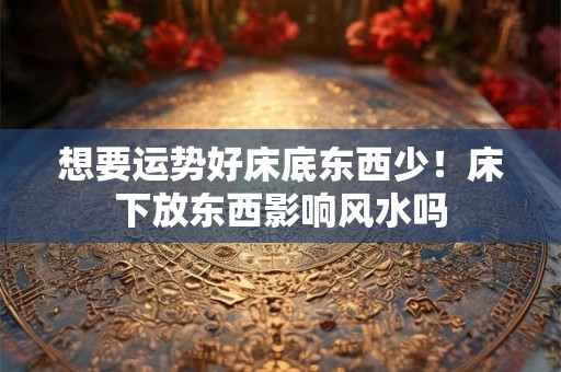 想要运势好床底东西少!床下放东西影响风水吗 想要运势好床底东西少!床下放东西影响风水吗