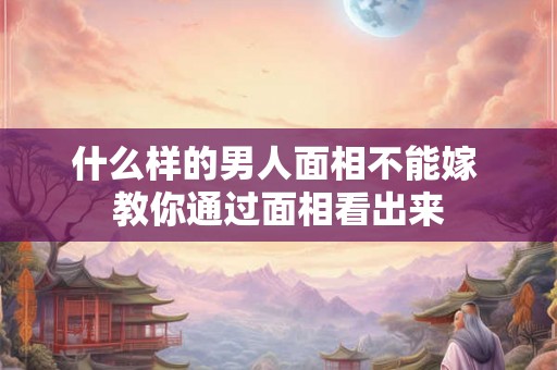 什么样的男人面相不能嫁 教你通过面相看出来
