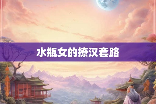 水瓶女的撩汉套路 水瓶女的撩汉套路