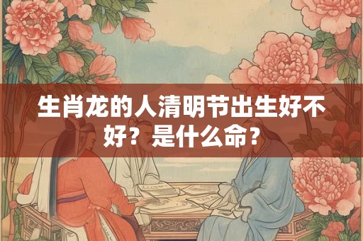 生肖龙的人清明节出生好不好？是什么命？