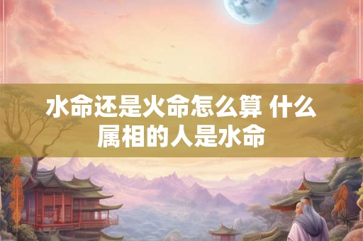 水命还是火命怎么算 什么属相的人是水命