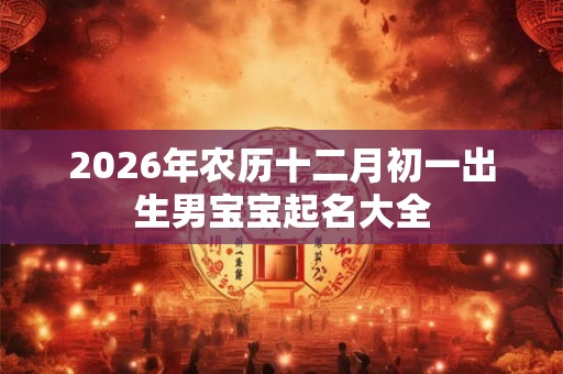 2026年农历十二月初一出生男宝宝起名大全 2026年农历十二月初一出生男宝宝起名大全