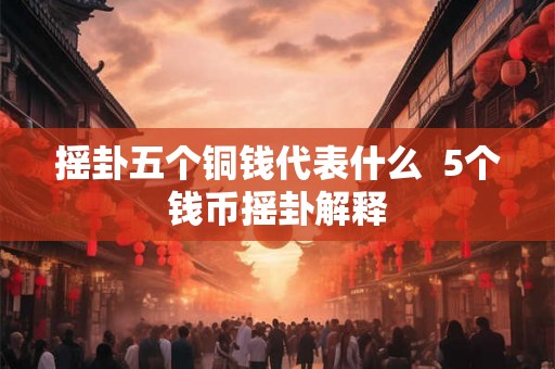 摇卦五个铜钱代表什么 5个钱币摇卦解释 摇卦五个铜钱代表什么 5个钱币摇卦解释