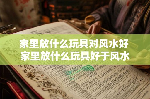 家里放什么玩具对风水好 家里放什么玩具好于风水