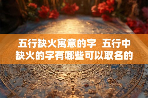 五行缺火寓意的字 五行中缺火的字有哪些可以取名的 五行缺火寓意的字 五行中缺火的字有哪些可以取名的
