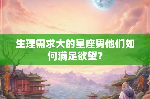 生理需求大的星座男他们如何满足欲望？