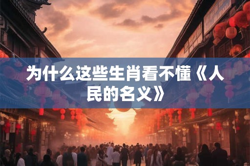 为什么这些生肖看不懂《人民的名义》