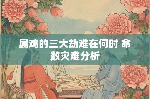 属鸡的三大劫难在何时 命数灾难分析 属鸡的三大劫难在何时 命数灾难分析