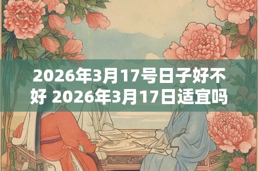 2026年3月17号日子好不好 2026年3月17日适宜吗