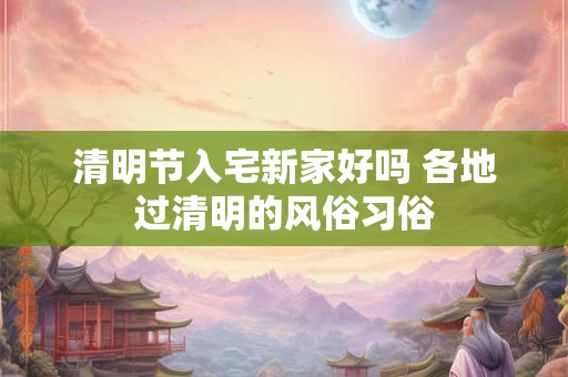 清明节入宅新家好吗 各地过清明的风俗习俗 清明节入宅新家好吗 各地过清明的风俗习俗