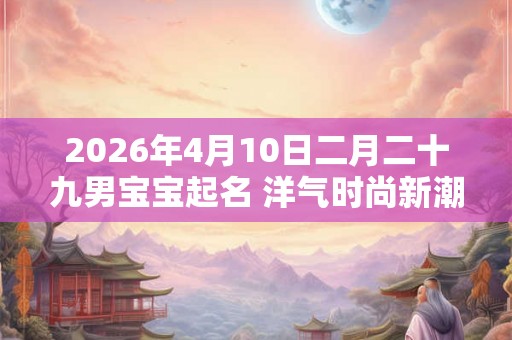 2026年4月10日二月二十九男宝宝起名 洋气时尚新潮的名字