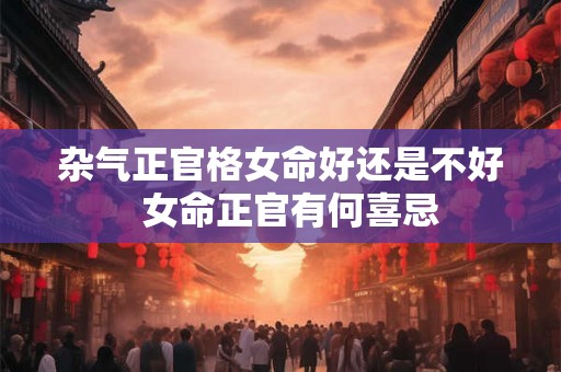 杂气正官格女命好还是不好 女命正官有何喜忌 杂气正官格女命好还是不好 女命正官有何喜忌